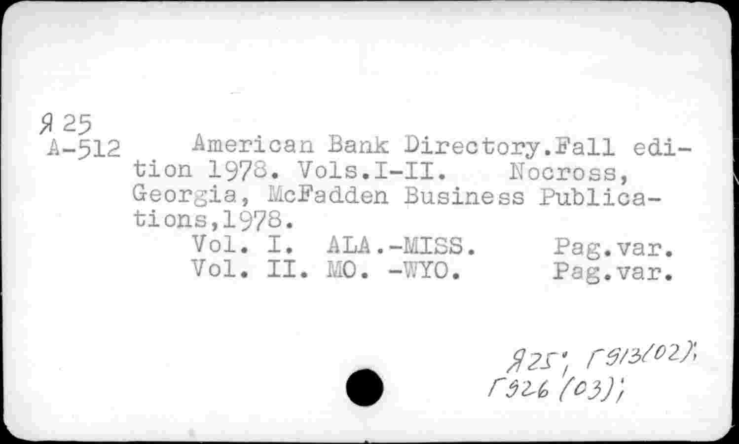 ﻿fl 25
A-512 American Bank Directory.Fall edition 197S. Vols.I-II. Nocross, Georgia, McFadden Business Publications, 1978.
Vol. I. ALA.-MISS.	Pag.var.
Vol. II. MO. -WYO.	Pag.var.
^/3^27